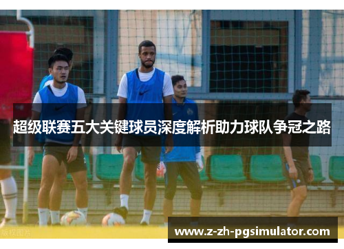 超级联赛五大关键球员深度解析助力球队争冠之路