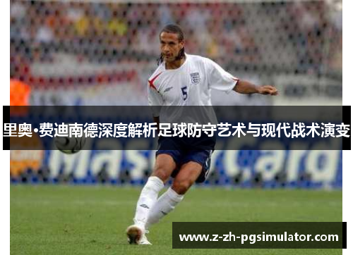 里奥·费迪南德深度解析足球防守艺术与现代战术演变 里奥·费迪南德深度解析足球防守艺术与现代战术演变