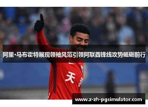 阿里·马布霍特展现领袖风范引领阿联酋锋线攻势砥砺前行