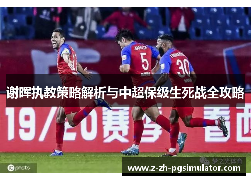 谢晖执教策略解析与中超保级生死战全攻略 谢晖执教策略解析与中超保级生死战全攻略