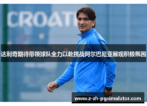达利奇期待带领球队全力以赴挑战阿尔巴尼亚展现积极氛围