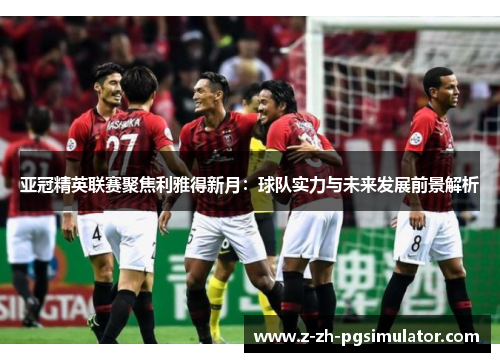 亚冠精英联赛聚焦利雅得新月:球队实力与未来发展前景解析 亚冠精英联赛聚焦利雅得新月:球队实力与未来发展前景解析