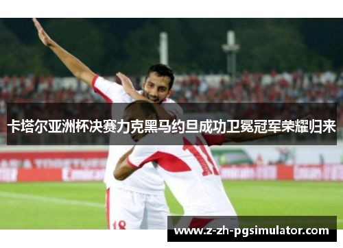 卡塔尔亚洲杯决赛力克黑马约旦成功卫冕冠军荣耀归来